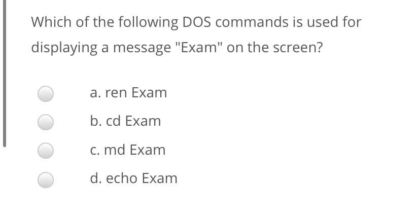 Which of the following DOS commands is used for
displaying a message "Exam" on the screen?
a. ren Exam
b. cd Exam
c. md Exam
d. echo Exam
