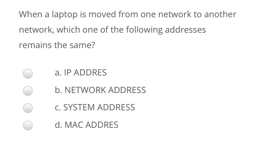 When a laptop is moved from one network to another
network, which one of the following addresses
remains the same?
a. IP ADDRES
b. NETWORK ADDRESS
c. SYSTEM ADDRESS
d. MAC ADDRES

