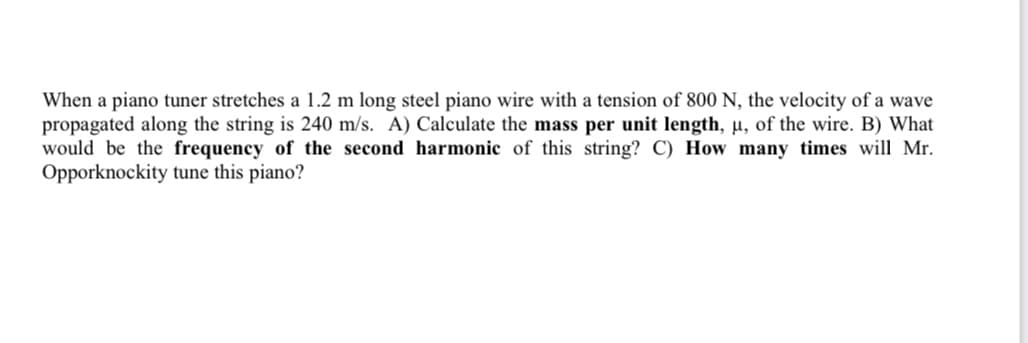 When a piano tuner stretches a 1.2 m long steel piano wire with a tension of 800 N, the velocity of a wave
propagated along the string is 240 m/s. A) Calculate the mass per unit length, u, of the wire. B) What
would be the frequency of the second harmonic of this string? C) How many times will Mr.
Opporknockity tune this piano?