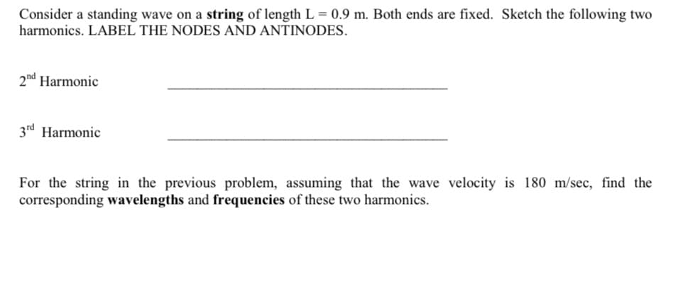 Consider a standing wave on a string of length L = 0.9 m. Both ends are fixed. Sketch the following two
harmonics. LABEL THE NODES AND ANTINODES.
2nd Harmonic
3rd Harmonic
For the string in the previous problem, assuming that the wave velocity is 180 m/sec, find the
corresponding wavelengths and frequencies of these two harmonics.