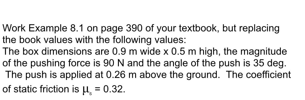 Work Example 8.1 on page 390 of your textbook, but replacing
the book values with the following values:
The box dimensions are 0.9 m wide x 0.5 m high, the magnitude
of the pushing force is 90 N and the angle of the push is 35 deg.
The push is applied at 0.26 m above the ground. The coefficient
of static friction is μ = 0.32.
