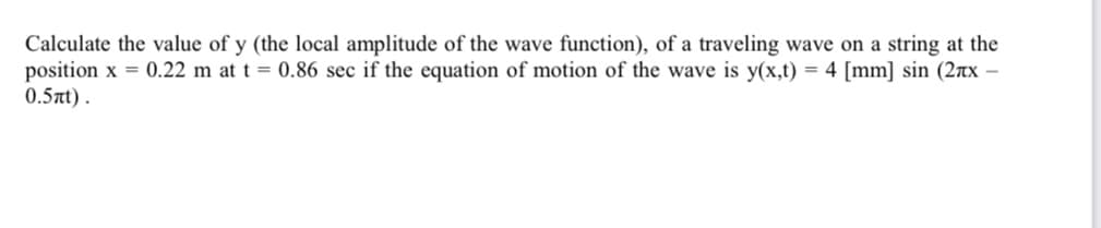 Calculate the value of y (the local amplitude of the wave function), of a traveling wave on a string at the
position x = 0.22 m at t = 0.86 sec if the equation of motion of the wave is y(x,t) = 4 [mm] sin (2лx -
0.5nt).