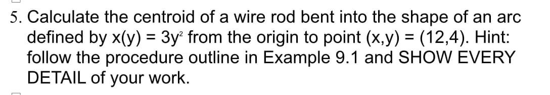 5. Calculate the centroid of a wire rod bent into the shape of an arc
defined by x(y) = 3y² from the origin to point (x,y) = (12,4). Hint:
follow the procedure outline in Example 9.1 and SHOW EVERY
DETAIL of your work.