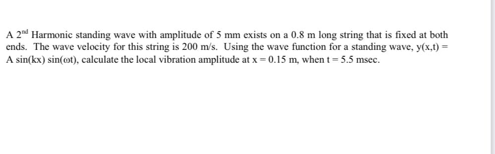 A 2nd Harmonic standing wave with amplitude of 5 mm exists on a 0.8 m long string that is fixed at both
ends. The wave velocity for this string is 200 m/s. Using the wave function for a standing wave, y(x,t) =
A sin(kx) sin(ot), calculate the local vibration amplitude at x = 0.15 m, when t = 5.5 msec.