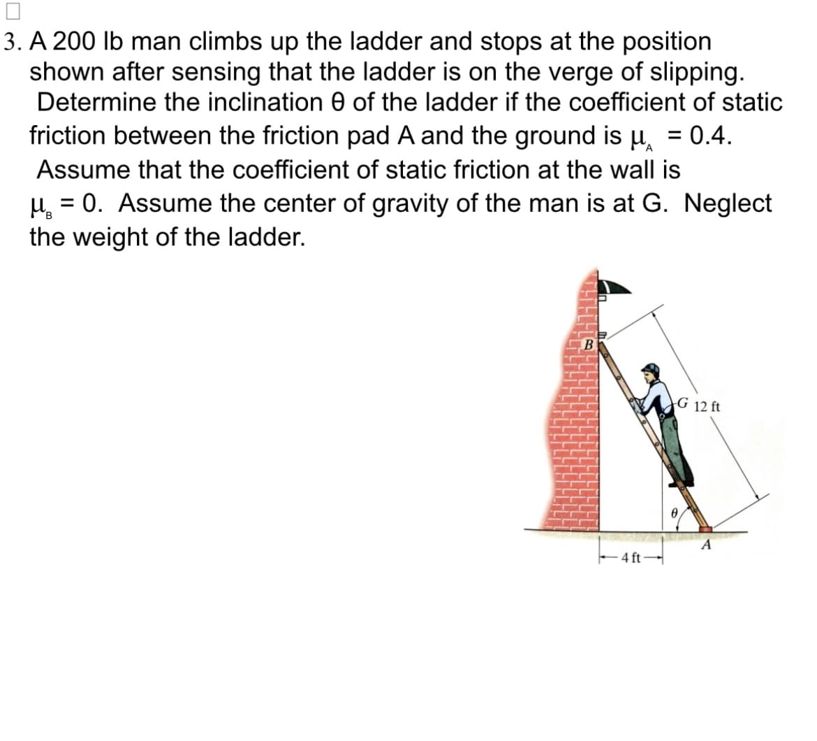 3. A 200 lb man climbs up the ladder and stops at the position
shown after sensing that the ladder is on the verge of slipping.
Determine the inclination of the ladder if the coefficient of static
friction between the friction pad A and the ground is u = 0.4.
Assume that the coefficient of static friction at the wall is
µ = 0. Assume the center of gravity of the man is at G. Neglect
the weight of the ladder.
-4 ft-
G 12 ft
A