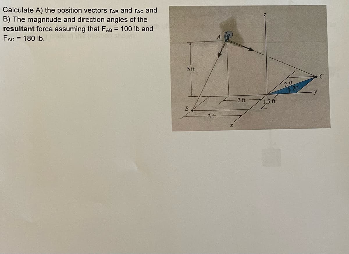 Calculate A) the position vectors rAB and rac and
B) The magnitude and direction angles of the
resultant force assuming that FAB = 100 lb and
FAC = 180 lb.
5 ft
B
-3 ft
2 ft
1.5 ft
2 ft
y