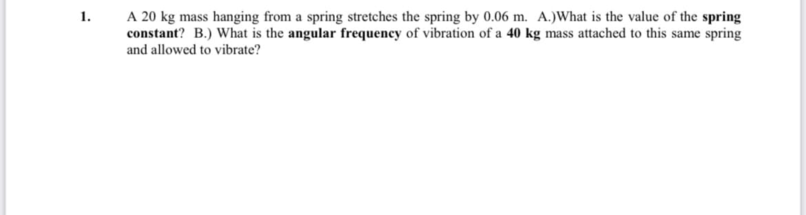1.
A 20 kg mass hanging from a spring stretches the spring by 0.06 m. A.)What is the value of the spring
constant? B.) What is the angular frequency of vibration of a 40 kg mass attached to this same spring
and allowed to vibrate?