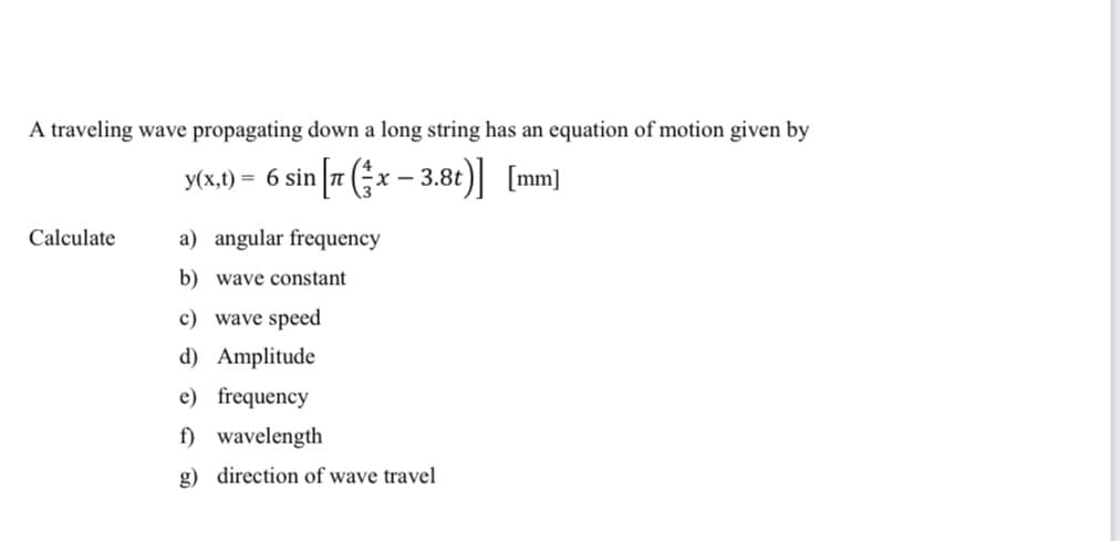 A traveling wave propagating down a long string has an equation of motion given by
y(x,t) = 6 sin [7 (x − 3.8t)] [mm]
Calculate
a) angular frequency
b) wave constant
c) wave speed
d) Amplitude
e) frequency
f) wavelength
g) direction of wave travel