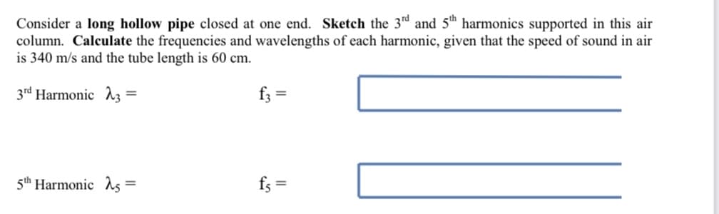 Consider a long hollow pipe closed at one end. Sketch the 3rd and 5th harmonics supported in this air
column. Calculate the frequencies and wavelengths of each harmonic, given that the speed of sound in air
is 340 m/s and the tube length is 60 cm.
3rd Harmonic 3 =
f3 =
5th Harmonic 5 =
fs=
