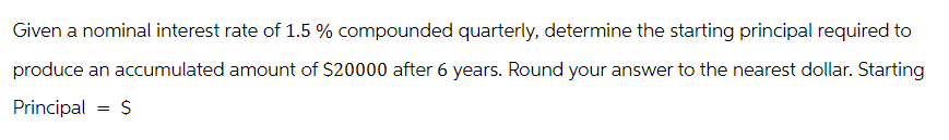 Given a nominal interest rate of 1.5 % compounded quarterly, determine the starting principal required to
produce an accumulated amount of $20000 after 6 years. Round your answer to the nearest dollar. Starting
Principal = $