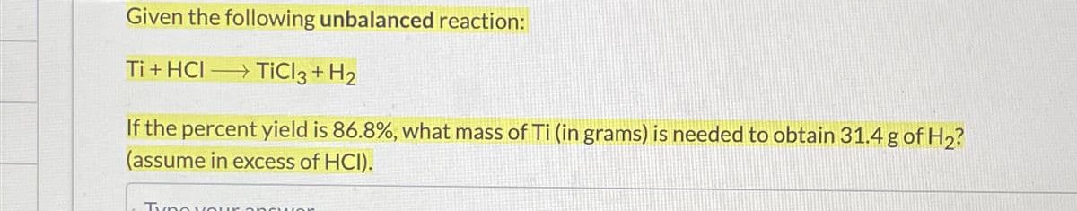 Given the following unbalanced reaction:
Ti + HCl →→TiCl3 + H2
If the percent yield is 86.8%, what mass of Ti (in grams) is needed to obtain 31.4 g of H2?
(assume in excess of HCI).
Tyne your ODSWOR