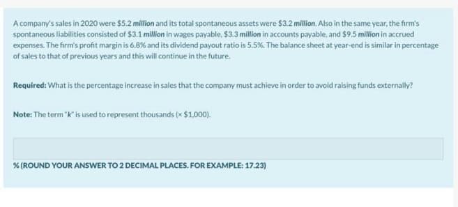 A company's sales in 2020 were $5.2 million and its total spontaneous assets were $3.2 million. Also in the same year, the firm's
spontaneous liabilities consisted of $3.1 million in wages payable. $3.3 million in accounts payable, and $9.5 million in accrued
expenses. The firm's profit margin is 6.8% and its dividend payout ratio is 5.5% The balance sheet at year-end is similar in percentage
of sales to that of previous years and this will continue in the future.
Required: What is the percentage increase in sales that the company must achieve in order to avoid raising funds externally?
Note: The term "k" is used to represent thousands (x $1.000).
% (ROUND YOUR ANSWER TO 2 DECIMAL PLACES. FOR EXAMPLE: 17.23)
