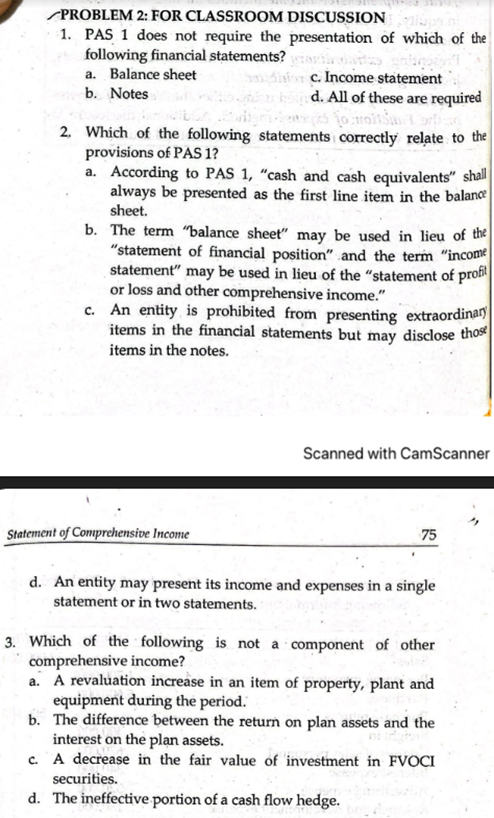 PROBLEM 2: FOR CLASSROOM DISCUSSION
1. PAS 1 does not require the presentation of which of the
following financial statements?
a. Balance sheet
sior c. Income statement
d. All of these are required
1o moits
b. Notes
2. Which of the following statements correctly relate to the
provisions of PAS 1?
a. According to PAS 1, "cash and cash equivalents" shall
always be presented as the first line item in the balance
sheet.
b. The term "balance sheet" may be used in lieu of the
"statement of financial position" and the term "income
statement" may be used in lieu of the "statement of profit
or loss and other comprehensive income."
c. An entity is prohibited from presenting extraordinary
items in the financial statements but may disclose those
items in the notes.
Scanned with CamScanner
Statement of Comprehensive Income
75
d. An entity may present its income and expenses in a single
statement or in two statements.
3. Which of the following is not a component of other
comprehensive income?
a. A revaluation increase in an item of property, plant and
equipment during the period.
b. The difference between the return on plan assets and the
interest on the plan assets.
c. A decrease in the fair value of investment in FVOCI
securities.
d. The ineffective portion of a cash flow hedge.
