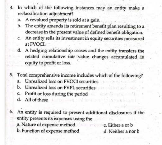 4. In which of the following instances may an entity make a
reclassification adjustment?
a. A revalued property is sold at a gain.
b. The entity amends its retirement benefit plan resulting to a
decrease in the present value of defined benefit obligation.
c. An entity sells its investment in equity securities measured
at FVOCI.
d. A hedging relationship ceases and the entity transfers the
related cumulative fair value changes accumulated in
equity to profit or loss.
5. Total comprehensive income includes which of the following?
a. Unrealized loss on FVOCI securities
b. Unrealized loss on FVPL securities
c. Profit or loss during the period
d. All of these
6. An entity is required to present additional disclosures if the
entity presents its expenses using the
„a. Nature of expense method
b. Function of expense method
c. Either a or b
d. Neither a nor b

