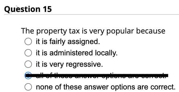 Question 15
The property tax is very popular because
O it is fairly assigned.
it is administered locally.
it is very regressive.
options and senost.
none of these answer options are correct.