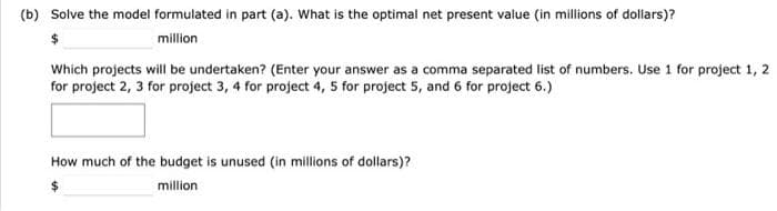 (b) Solve the model formulated in part (a). What is the optimal net present value (in millions of dollars)?
million
Which projects will be undertaken? (Enter your answer as a comma separated list of numbers. Use 1 for project 1, 2
for project 2, 3 for project 3, 4 for project 4, 5 for project 5, and 6 for project 6.)
How much of the budget is unused (in millions of dollars)?
million