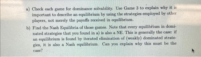 a) Check each game for dominance solvability. Use Game 3 to explain why it is
important to describe an equilibrium by using the strategies employed by other
players, not merely the payoffs received in equilibrium.
b) Find the Nash Equilibria of those games. Note that every equilibrium in domi-
nated strategies that you found in a) is also a NE. This is generally the case: if
an equilibrium is found by iterated elimination of (weakly) dominated strate-
gies, it is also a Nash equilibrium. Can you explain why this must be the
case?