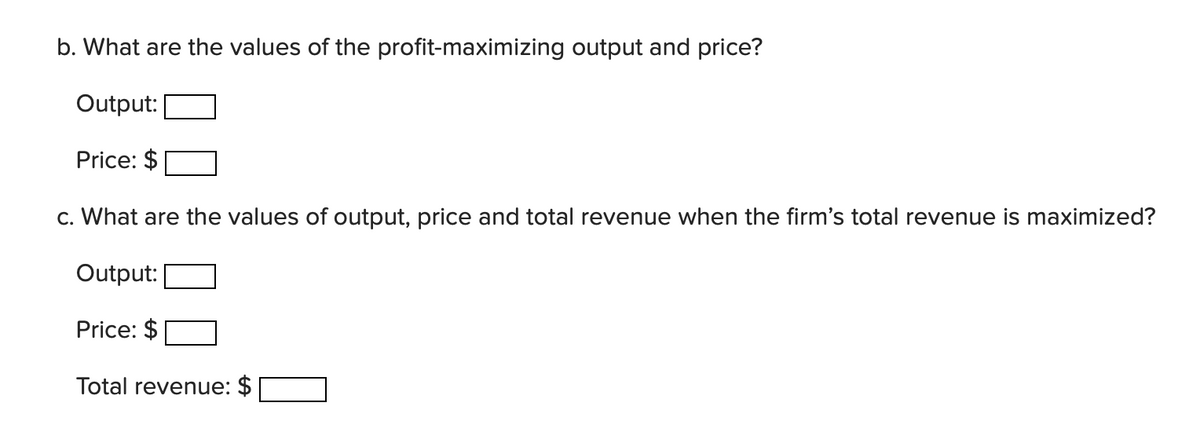 b. What are the values of the profit-maximizing output and price?
Output:
Price: $
c. What are the values of output, price and total revenue when the firm's total revenue is maximized?
Output:
Price: $
Total revenue: $