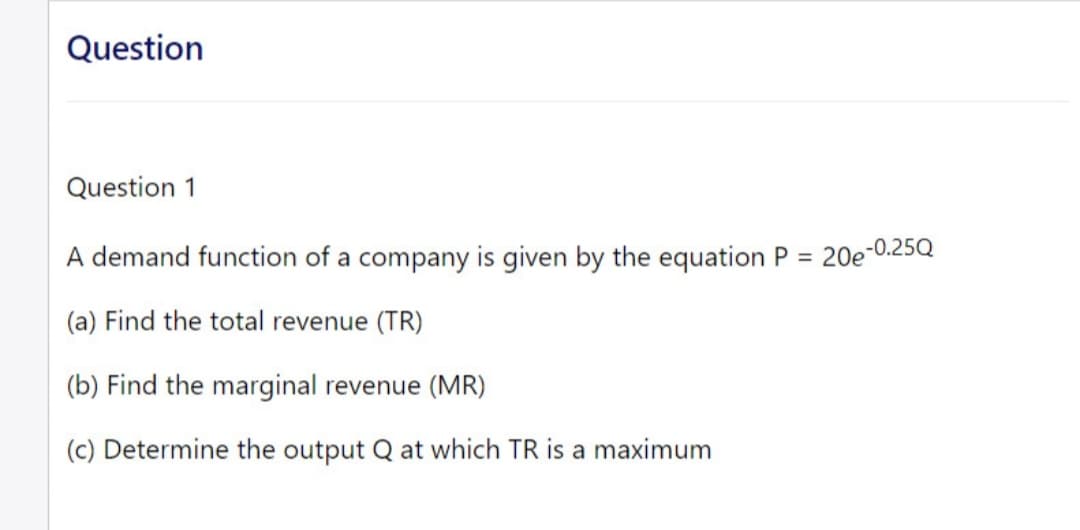 Question
Question 1
A demand function of a company is given by the equation P =
(a) Find the total revenue (TR)
(b) Find the marginal revenue (MR)
(c) Determine the output Q at which TR is a maximum
20e-0.25Q