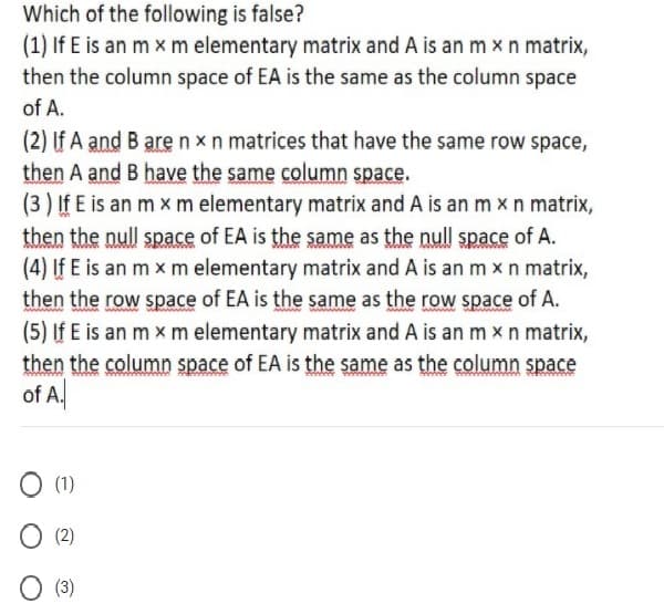 Which of the following is false?
(1) If E is an m x m elementary matrix and A is an m xn matrix,
then the column space of EA is the same as the column space
of A.
(2) If A and B are nxn matrices that have the same row space,
then A and B have the same column space.
(3 ) If E is an m x m elementary matrix and A is an m xn matrix,
then the null space of EA is the same as the null space of A.
(4) If E is an m x m elementary matrix and A is an m x n matrix,
then the row space of EA is the same as the row space of A.
(5) If E is an m x m elementary matrix and A is an m x n matrix,
then the column space of EA is the same as the column space
of A.
O (1)
O (2)
O (3)
