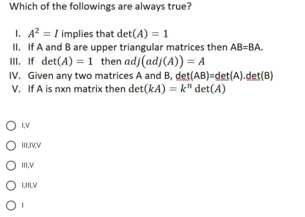 Which of the followings are always true?
I. A? = I implies that det(A) = 1
II. If A and B are upper triangular matrices then AB=BA.
III. If det(A) = 1 then adj(adj(A)) = A
IV. Given any two matrices A and B, det(AB)=det(A).det(B)
V. If A is nxn matrix then det(kA) = k" det(A)
O ,V
O II,IV,V
O I,V
O I,II,V
