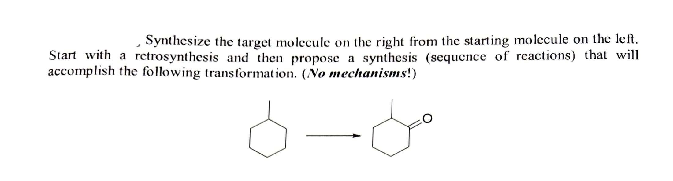 Synthesize the target molecule on the right from the starting molecule on the left.
Start with a retrosynthesis and then propose a synthesis (sequence of reactions) that will
accomplish the following transformation. (No mechanisms!)
