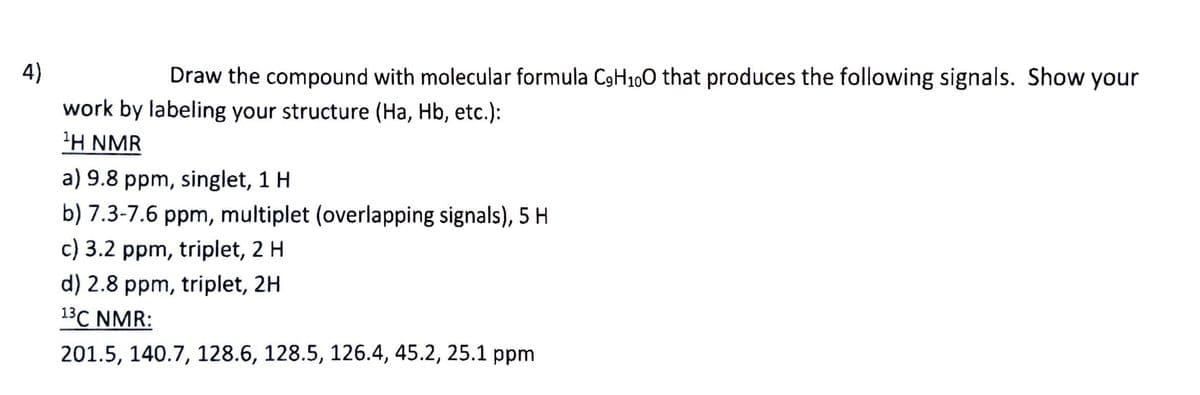 4)
Draw the compound with molecular formula C9H100 that produces the following signals. Show your
work by labeling your structure (Ha, Hb, etc.):
1H NMR
a) 9.8 ppm, singlet, 1 H
b) 7.3-7.6 ppm, multiplet (overlapping signals), 5 H
c) 3.2 ppm, triplet, 2 H
d) 2.8 ppm, triplet, 2H
13C NMR:
201.5, 140.7, 128.6, 128.5, 126.4, 45.2, 25.1 ppm
