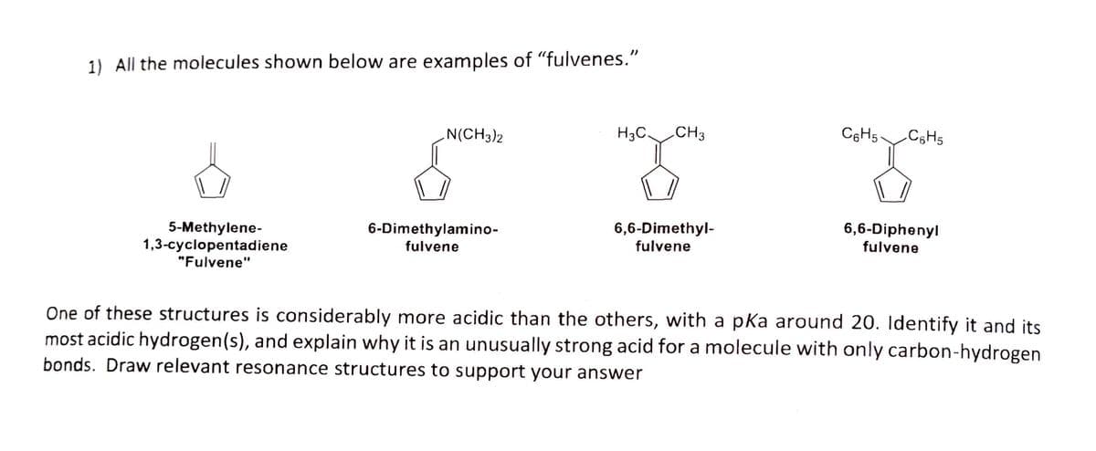 1) All the molecules shown below are examples of "fulvenes."
N(CH3)2
H3C.
CH3
C6H5
C;H5
5-Methylene-
1,3-cyclopentadiene
"Fulvene"
6,6-Dimethyl-
fulvene
6-Dimethylamino-
6,6-Diphenyl
fulvene
fulvene
One of these structures is considerably more acidic than the others, with a pka around 20. Identify it and its
most acidic hydrogen(s), and explain why it is an unusually strong acid for a molecule with only carbon-hydrogen
bonds. Draw relevant resonance structures to support your answer
