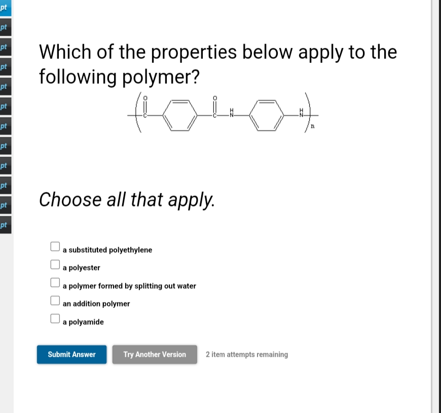 pt
pt
pt
Which of the properties below apply to the
following polymer?
pt
pt
pt
pt
pt
pt
pt
Choose all that apply.
pt
pt
a substituted polyethylene
a polyester
a polymer formed by splitting out water
|an addition polymer
a polyamide
Submit Answer
Try Another Version
2 item attempts remaining
