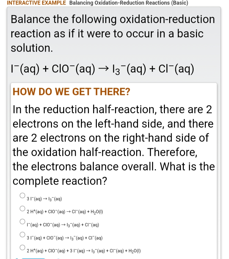 INTERACTIVE EXAMPLE Balancing Oxidation-Reduction Reactions (Basic)
Balance the following oxidation-reduction
reaction as if it were to occur in a basic
solution.
|(aq) + Clo-(aq) → 13-(aq) + Cl¯(aq)
HOW DO WE GET THERE?
In the reduction half-reaction, there are 2
electrons on the left-hand side, and there
are 2 electrons on the right-hand side of
the oxidation half-reaction. Therefore,
the electrons balance overall. What is the
complete reaction?
31"(aq) → 13 (aq)
2 H*(aq) + CIO (aq) → CI"(aq) + H20(1)
| (aq) + CIO"(aq) → 13 (aq) + CI¯(aq)
31 (aq) + CIO (aq) → 13 (aq) + CI (aq)
2 H*(aq) + CIO-(aq) + 31"(aq) → 13-(aq) + CI¯(aq) + H20(1)
