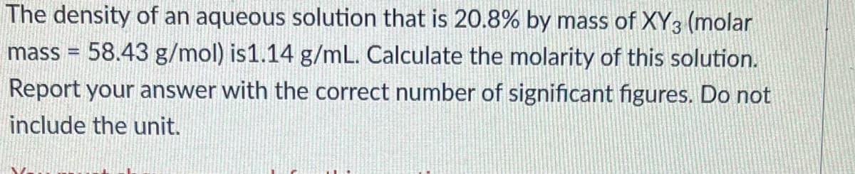 The density of an aqueous solution that is 20.8% by mass of XY3 (molar
mass = 58.43 g/mol) is1.14 g/mL. Calculate the molarity of this solution.
Report your answer with the correct number of significant figures. Do not
include the unit.
