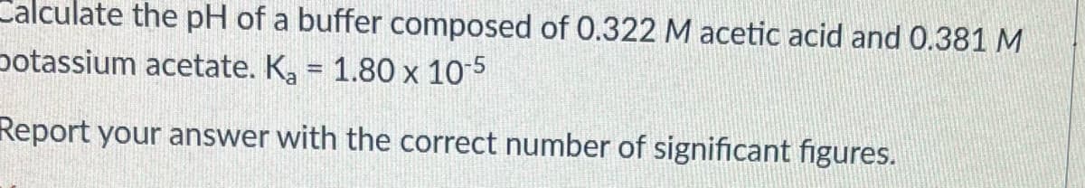 Calculate the pH of a buffer composed of 0.322 M acetic acid and 0.381 M
potassium acetate. K, = 1.80 x 10-5
%3D
Report your answer with the correct number of significant figures.
