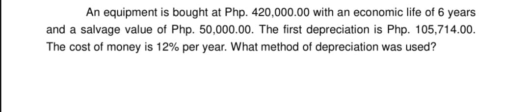 An equipment is bought at Php. 420,000.00 with an economic life of 6 years
and a salvage value of Php. 50,000.00. The first depreciation is Php. 105,714.00.
The cost of money is 12% per year. What method of depreciation was used?
