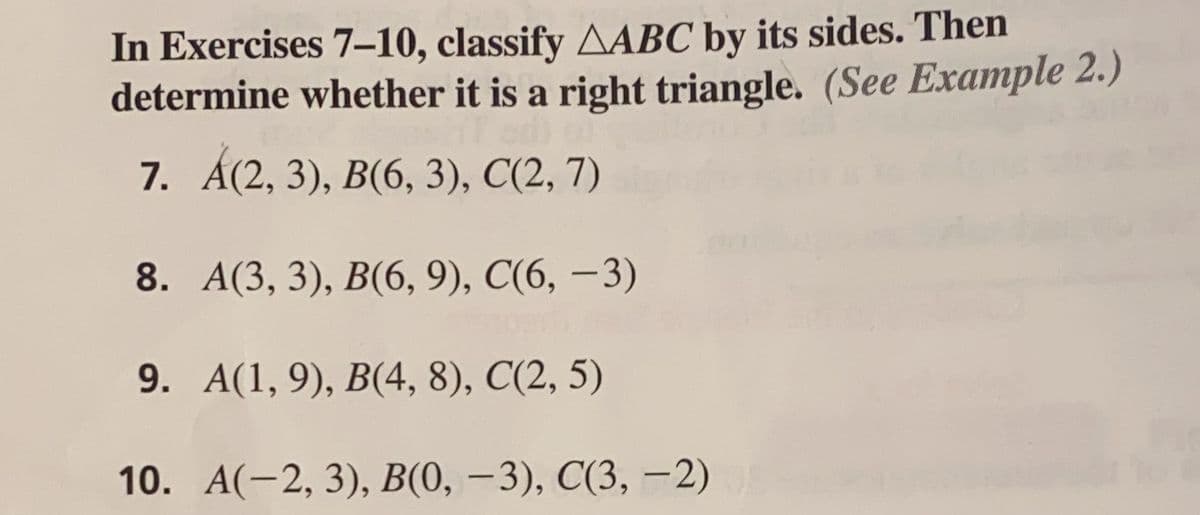 In Exercises 7-10, classify AABC by its sides. Then
determine whether it is a right triangle. (See Example 2.)
7. A(2, 3), B(6, 3), C(2, 7)
8.
A(3, 3), B(6, 9), C(6, -3)
9. A(1,9), B(4, 8), C(2, 5)
10. A(-2, 3), B(0, -3), C(3,-2)