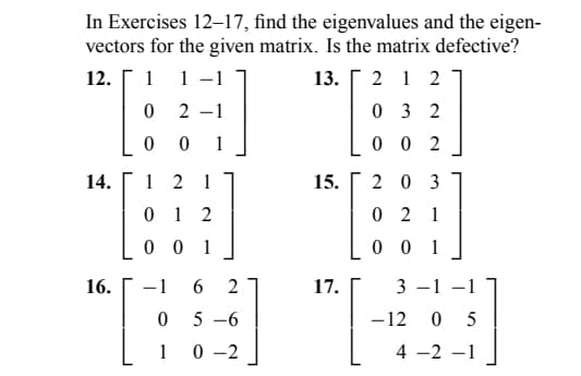 In Exercises 12-17, find the eigenvalues and the eigen-
vectors for the given matrix. Is the matrix defective?
12. 1 1 -1
13.2 1 2
0
2-1
032
0 0 1
002
14.
16.
12 1
012
001
-1
0
1
6
2
5-6
0 -2
15.
17.
203
021
001
3-1-1
-12 05
4 -2 -1