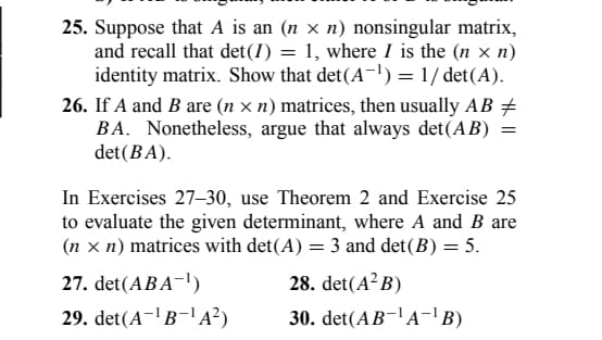 25. Suppose that A is an (n × n) nonsingular matrix,
and recall that det (I) = 1, where I is the (n x n)
identity matrix. Show that det(A-¹) = 1/det(A).
26. If A and B are (n × n) matrices, then usually AB +
BA. Nonetheless, argue that always det (AB)
det (BA).
=
In Exercises 27-30, use Theorem 2 and Exercise 25
to evaluate the given determinant, where A and B are
(n = n) matrices with det(A) = 3 and det(B) = 5.
27. det(ABA-¹)
28. det(A²B)
29. det(A-¹B-¹A²)
30. det(AB-¹A-¹B)