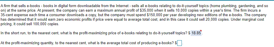 A firm that sells e-books - books in digital form downloadable from the Internet - sells all e-books relating to do-it-yourself topics (home plumbing, gardening, and so
on) at the same price. At present, the company can earn a maximum annual profit of $35,000 when it sells 10,000 copies within a year's time. The firm incurs a
35-cent expense each time a consumer downloads a copy, but the company must spend S150,000 per year developing new editions of the e-books. The company
has determined that it would earn zero economic profits if price were equal to average total cost, and in this case it could sell 20,000 copies. Under marginal cost
pricing, it could sell 100,000 copies.
In the short run, to the nearest cent, what is the profit-maximizing price of e-books relating to do-it-yourself topics? $ 18.85.
At the profit-maximizing quantity, to the nearest cent, what is the average total cost of producing e-books? S
