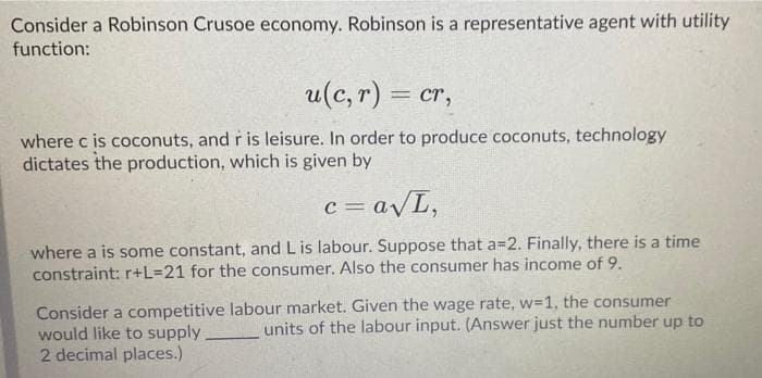 Consider a Robinson Crusoe economy. Robinson is a representative agent with utility
function:
u(c, r) = cr,
where c is coconuts, and r is leisure. In order to produce coconuts, technology
dictates the production, which is given by
c = avL,
where a is some constant, and L is labour. Suppose that a=2. Finally, there is a time
constraint: r+L=21 for the consumer. Also the consumer has income of 9.
Consider a competitive labour market. Given the wage rate, w=1, the consumer
would like to supply
2 decimal places.)
units of the labour input. (Answer just the number up to
