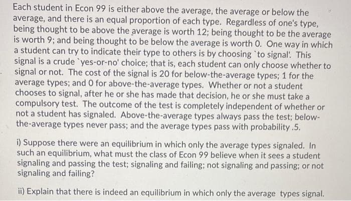 Each student in Econ 99 is either above the average, the average or below the
average, and there is an equal proportion of each type. Regardless of one's type,
being thought to be above the average is worth 12; being thought to be the average
is worth 9; and being thought to be below the average is worth 0. One way in which
a student can try to indicate their type to others is by choosing 'to signal. This
signal is a crude `yes-or-no' choice; that is, each student can only choose whether to
signal or not. The cost of the signal is 20 for below-the-average types; 1 for the
average types; and O for above-the-average types. Whether or not a student
chooses to signal, after he or she has made that decision, he or she must take a
compulsory test. The outcome of the test is completely independent of whether or
not a student has signaled. Above-the-average types always pass the test; below-
the-average types never pass; and the average types pass with probability .5.
i) Suppose there were an equilibrium in which only the average types signaled. In
such an equilibrium, what must the class of Econ 99 believe when it sees a student
signaling and passing the test; signaling and failing; not signaling and passing; or not
signaling and failing?
ii) Explain that there is indeed an equilibrium in which only the average types signal.
