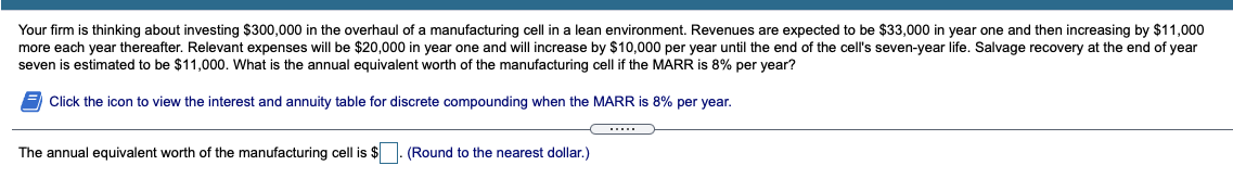 Your firm is thinking about investing $300,000 in the overhaul of a manufacturing cell in a lean environment. Revenues are expected to be $33,000 in year one and then increasing by $11,000
more each year thereafter. Relevant expenses will be $20,000 in year one and will increase by $10,000 per year until the end of the cell's seven-year life. Salvage recovery at the end of year
seven is estimated to be $11,000. What is the annual equivalent worth of the manufacturing cell if the MARR is 8% per year?
Click the icon to view the interest and annuity table for discrete compounding when the MARR is 8% per year.
The annual equivalent worth of the manufacturing cell is $. (Round to the nearest dollar.)
