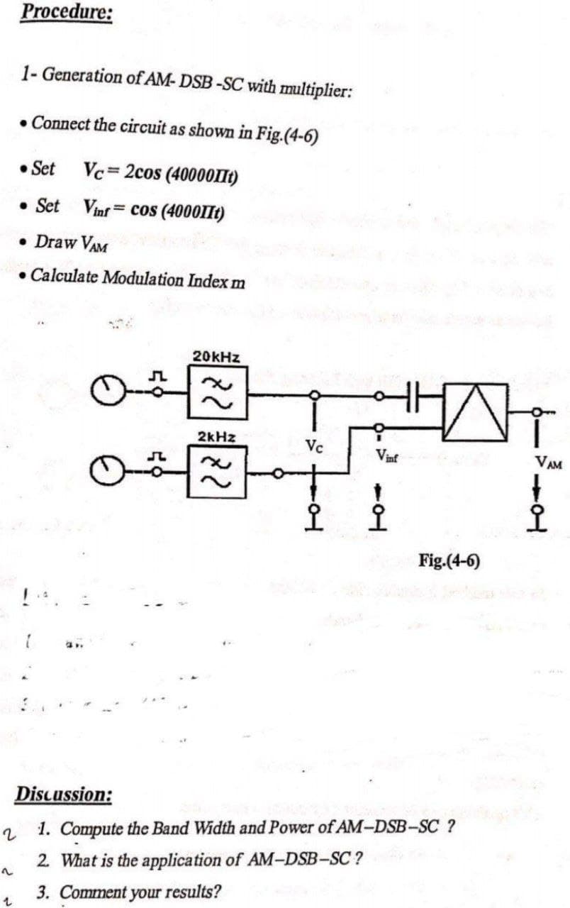 Procedure:
1- Generation of AM- DSB-SC with multiplier:
• Connect the circuit as showm in Fig.(4-6)
• Set Vc= 2cos (40000IIt)
• Set Vinf = cos (4000IIt)
%3D
• Draw VAM
• Calculate Modulation Index m
20KHZ
2kHz
Vc
Vinf
VAM
오
오
오
Fig.(4-6)
Discussion:
1. Compute the Band Width and Power of AM-DSB-SC ?
2 What is the application of AM-DSB-SC ?
3. Comment your results?
