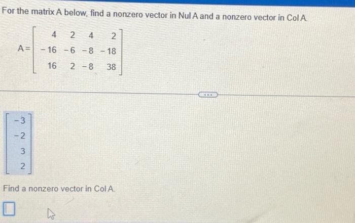 For the matrix A below, find a nonzero vector in Nul A and a nonzero vector in Col A.
A=
3.
-2
3
2
لیا
4
2 4
2
-16 -6 -8 -18
16 2-8 38
Find a nonzero vector in Col A.