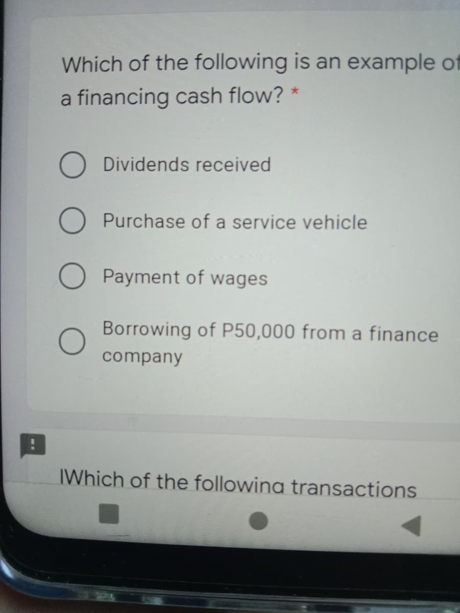 Which of the following is an example of
a financing cash flow? *
O Dividends received
Purchase of a service vehicle
Payment of wages
Borrowing of P50,000 from a finance
company
IWhich of the followina transactions
