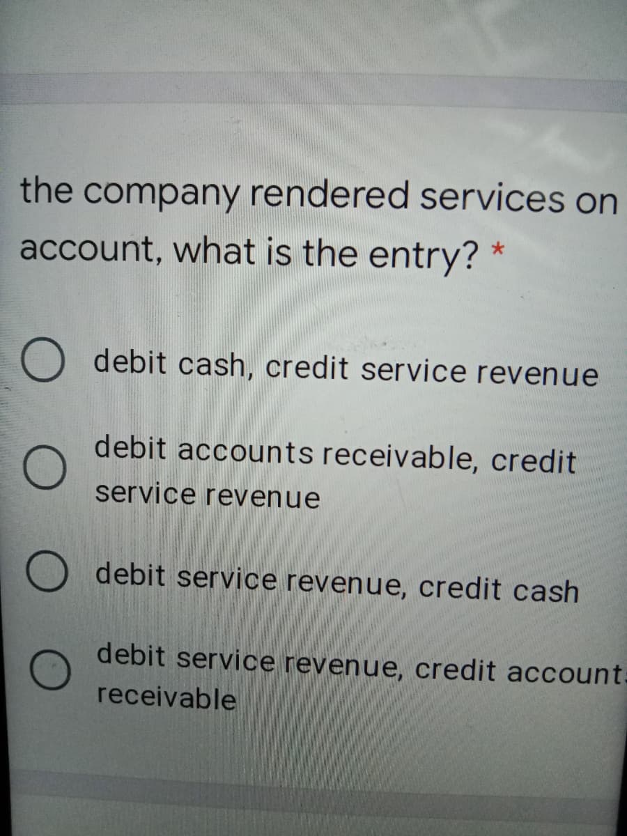 the company rendered services on
account, what is the entry?
O debit cash, credit service revenue
debit accounts receivable, credit
service revenue
debit service revenue, credit cash
debit service revenue, credit account:
receivable
