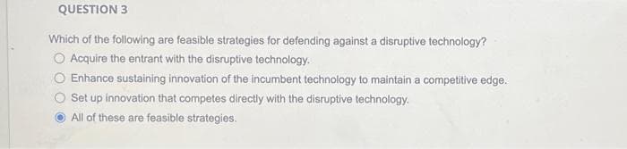 QUESTION 3
Which of the following are feasible strategies for defending against a disruptive technology?
O Acquire the entrant with the disruptive technology.
Enhance sustaining innovation of the incumbent technology to maintain a competitive edge.
Set up innovation that competes directly with the disruptive technology.
All of these are feasible strategies.