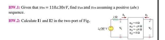 HW.1: Given that vbn = 1104300 V, find van and ven assuming a positive (abc)
sequence.
HW.2: Calculate Il and 12 in the two-port of Fig.
211 = 60
Z12-j4 2
2/30° V
22 =82
