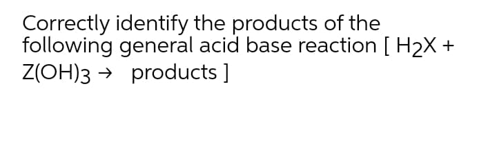 Correctly identify the products of the
following general acid base reaction [ H2X +
Z(OH)3 → products ]
