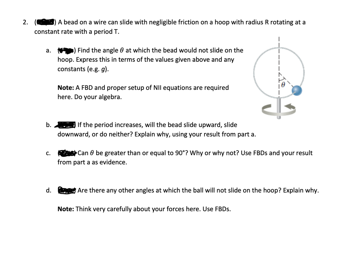 2.
A bead on a wire can slide with negligible friction on a hoop with radius R rotating at a
constant rate with a period T.
а.
Find the angle 0 at which the bead would not slide on the
hoop. Express this in terms of the values given above and any
constants (e.g. g).
Note: A FBD and proper setup of NII equations are required
here. Do your algebra.
b.
If the period increases, will the bead slide upward, slide
downward, or do neither? Explain why, using your result from part a.
Can 0 be greater than or equal to 90°? Why or why not? Use FBDS and your result
С.
from part a as evidence.
d.
Are there any other angles at which the ball will not slide on the hoop? Explain why.
Note: Think very carefully about your forces here. Use FBDS.
