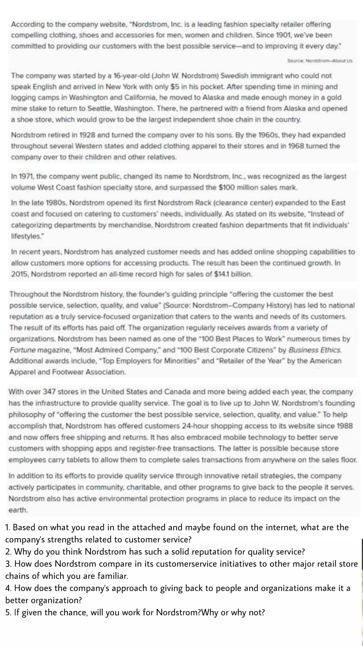 According to the company website, "Nordstrom, Inc. is a leading fashion specialty retailer offering
compelling clothing, shoes and accessories for men, women and children. Since 1901, we've been
committed to providing our customers with the best possible service-and to improving it every day."
Source: Nordstrom-About Us
The company was started by a 16-year-old (John W. Nordstrom) Swedish immigrant who could not
speak English and arrived in New York with only $5 in his pocket. After spending time in mining and
logging camps in Washington and California, he moved to Alaska and made enough money in a gold
mine stake to return to Seattle, Washington. There, he partnered with a friend from Alaska and opened
a shoe store, which would grow to be the largest independent shoe chain in the country.
Nordstrom retired in 1928 and turned the company over to his sons. By the 1960s, they had expanded
throughout several Western states and added clothing apparel to their stores and in 1968 turned the
company over to their children and other relatives.
In 1971, the company went public, changed its name to Nordstrom, Inc., was recognized as the largest
volume West Coast fashion specialty store, and surpassed the $100 million sales mark.
In the late 1980s, Nordstrom opened its first Nordstrom Rack (clearance center) expanded to the East
coast and focused on catering to customers' needs, individually. As stated on its website, "Instead of
categorizing departments by merchandise, Nordstrom created fashion departments that fit individuals
lifestyles."
In recent years, Nordstrom has analyzed customer needs and has added online shopping capabilities to
allow customers more options for accessing products. The result has been the continued growth. In
2015, Nordstrom reported an all-time record high for sales of $14.1 billion.
Throughout the Nordstrom history, the founder's guiding principle "offering the customer the best
possible service, selection, quality, and value" (Source: Nordstrom-Company History) has led to national
reputation as a truly service-focused organization that caters to the wants and needs of its customers.
The result of its efforts has paid off. The organization regularly receives awards from a variety of
organizations. Nordstrom has been named as one of the "100 Best Places to Work" numerous times by
Fortune magazine, "Most Admired Company." and "100 Best Corporate Citizens" by Business Ethics.
Additional awards include, "Top Employers for Minorities" and "Retailer of the Year" by the American
Apparel and Footwear Association.
With over 347 stores in the United States and Canada and more being added each year, the company
has the infrastructure to provide quality service. The goal is to live up to John W. Nordstrom's founding
philosophy of "offering the customer the best possible service, selection, quality, and value." To help
accomplish that, Nordstrom has offered customers 24-hour shopping access to its website since 1988
and now offers free shipping and returns. It has also embraced mobile technology to better serve
customers with shopping apps and register-free transactions. The latter is possible because store
employees carry tablets to allow them to complete sales transactions from anywhere on the sales floor.
In addition to its efforts to provide quality service through innovative retail strategies, the company
actively participates in community, charitable, and other programs to give back to the people it serves.
Nordstrom also has active environmental protection programs in place to reduce its impact on the
earth.
1. Based on what you read in the attached and maybe found on the internet, what are the
company's strengths related to customer service?
2. Why do you think Nordstrom has such a solid reputation for quality service?
3. How does Nordstrom compare in its customerservice initiatives to other major retail store
chains of which you are familiar.
4. How does the company's approach to giving back to people and organizations make it a
better organization?
5. If given the chance, will you work for Nordstrom?Why or why not?
