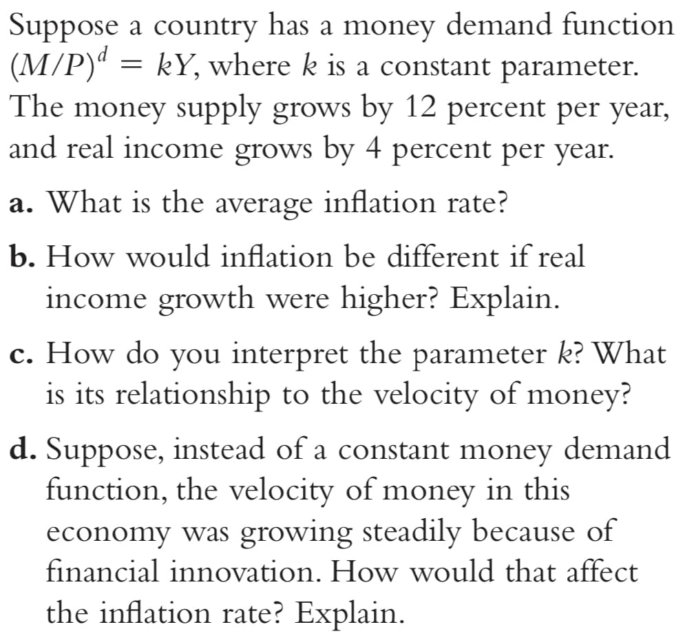 Suppose a country has a money demand function
(M/P)ª = kY, where k is a constant parameter.
The
money supply grows by 12 percent per year,
and real income grows by 4 percent per year.
a. What is the average inflation rate?
b. How would inflation be different if real
income growth were higher? Explain.
c. How do you interpret the parameter k? What
is its relationship to the velocity of money?
d. Suppose, instead of a constant money demand
function, the velocity of money in this
economy was growing steadily because of
financial innovation. How would that affect
the inflation rate? Explain.
